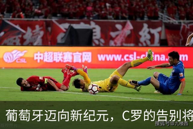 葡萄牙迈向新纪元，C罗的告别将成全局转折